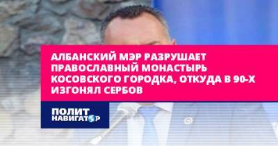 Албанский мэр разрушает православный монастырь косовского городка... - politnavigator.net - Россия - Сербия - Косово - Албания