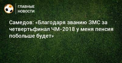 Александр Самедов - Самедов: «Благодаря званию ЗМС за четвертьфинал ЧМ-2018 у меня пенсия побольше будет» - bombardir.ru - Россия