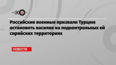Александр Щербицкий - Российские военные призвали Турцию остановить насилие на подконтрольных ей сирийских территориях - echo.msk.ru - Сирия - Турция