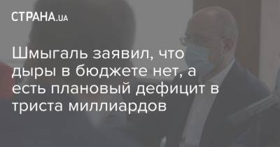 Денис Шмыгаль - Шмыгаль заявил, что дыры в бюджете нет, а есть плановый дефицит в триста миллиардов - strana.ua - Украина