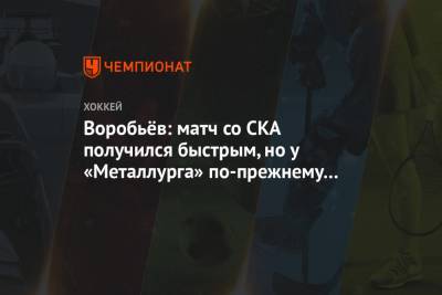 Илья Воробьев - Воробьёв: матч со СКА получился быстрым, но у «Металлурга» по-прежнему много удалений - championat.com - Санкт-Петербург - Казань