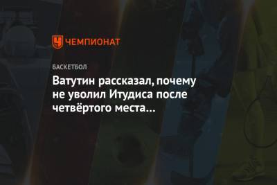 Андрей Ватутин - Ватутин рассказал, почему не уволил Итудиса после четвёртого места в Евролиге-2018 - championat.com