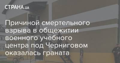 Причиной смертельного взрыва в общежитии военного учебного центра под Черниговом оказалась граната - strana.ua - Черниговская обл.