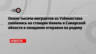 Около тысячи мигрантов из Узбекистана скопились на станции Кинель в Самарской области в ожидании отправки на родину - echo.msk.ru - Узбекистан - Самарская обл.
