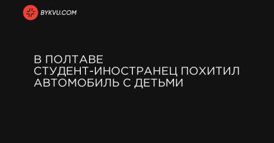 В Полтаве студент-иностранец похитил автомобиль с детьми - bykvu.com - Полтава