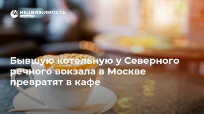 Бывшую котельную у Северного речного вокзала в Москве превратят в кафе - realty.ria.ru - Москва