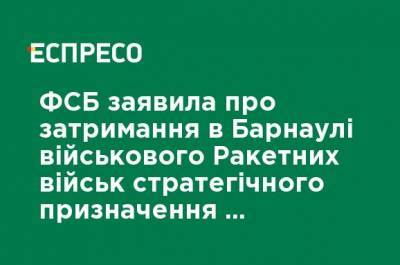 ФСБ заявила о задержании в Барнауле военного Ракетных войск стратегического назначения из-за работы на Украину - ru.espreso.tv - Россия - Украина - Барнаул