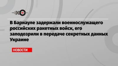 В Барнауле задержали военнослужащего российских ракетных войск, его заподозрили в передаче секретных данных Украине - echo.msk.ru - Украина - Барнаул