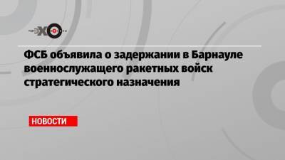 Иван Павлов - ФСБ объявила о задержании в Барнауле военнослужащего ракетных войск стратегического назначения - echo.msk.ru - Москва - Россия - Барнаул