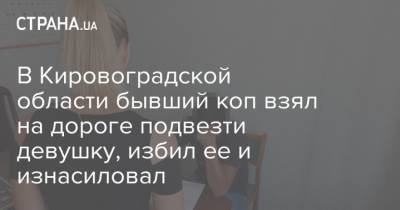 В Кировоградской области бывший коп взял на дороге подвезти девушку, избил ее и изнасиловал - strana.ua - Кировоградская обл.