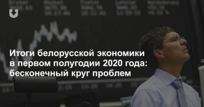 Итоги белорусской экономики в первом полугодии 2020 года: бесконечный круг проблем - news.tut.by - Белоруссия