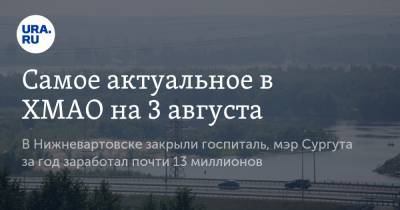 Вадим Шувалов - Самое актуальное в ХМАО на 3 августа. В Нижневартовске закрыли госпиталь, мэр Сургута за год заработал почти 13 миллионов - ura.news - Сургут - Югра - Нижневартовск