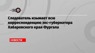 Сергей Фургал - Ева Меркачева - Следователь изымает всю корреспонденцию экс-губернатора Хабаровского края Фургала - echo.msk.ru - Хабаровский край
