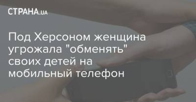 Под Херсоном женщина угрожала "обменять" своих детей на мобильный телефон - strana.ua - Украина - Херсон - Мелитополь - Херсонская Область