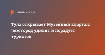 Тула открывает Музейный квартал: чем город удивит и порадует туристов - ren.tv - Россия - Тула