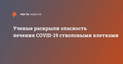 Ученые раскрыли опасность лечения COVID-19 стволовыми клетками - ren.tv - Шанхай - Ухань