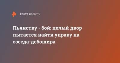 Пьянству - бой: целый двор пытается найти управу на соседа-дебошира - ren.tv - Нижний Новгород - Нижний Новгород - Дома