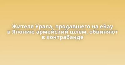 Александр Петров - Жителя Урала, продавшего на eBay в Японию армейский шлем, обвиняют в контрабанде - skuke.net - Япония - Миасс - Интересно