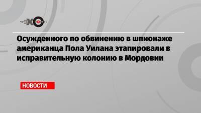 Пол Уилан - Осужденного по обвинению в шпионаже американца Пола Уилана этапировали в исправительную колонию в Мордовии - echo.msk.ru - Россия - Англия - республика Мордовия