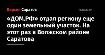 «ДОМ.РФ» отдал региону еще один земельный участок. На этот раз в Волжском районе Саратова - nversia.ru - Россия - Саратов