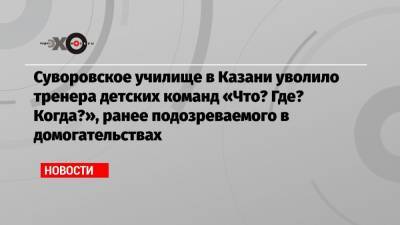 Суворовское училище в Казани уволило тренера детских команд «Что? Где? Когда?», ранее подозреваемого в домогательствах - echo.msk.ru - Казань