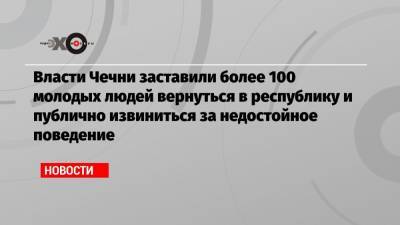 Адам Делимханов - Власти Чечни заставили более 100 молодых людей вернуться в республику и публично извиниться за недостойное поведение - echo.msk.ru - респ. Чечня