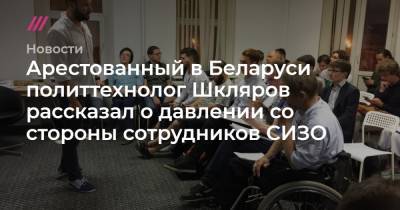 Арестованный в Беларуси политтехнолог Шкляров рассказал о давлении со стороны сотрудников СИЗО - tvrain.ru - Белоруссия - Минск