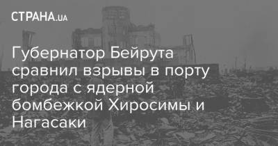 Губернатор Бейрута сравнил взрывы в порту города с ядерной бомбежкой Хиросимы и Нагасаки - strana.ua - США - Япония - Хиросима - Ливан - Бейрут