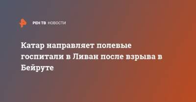 Тамим Бен Аль-Тани - Катар направляет полевые госпитали в Ливан после взрыва в Бейруте - ren.tv - США - Турция - Иран - Катар - Ливан - Бейрут