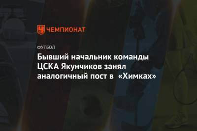 Дмитрий Гунько - Бывший начальник команды ЦСКА Якунчиков занял аналогичный пост в «Химках» - championat.com - Россия