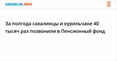 За полгода сахалинцы и курильчане 40 тысяч раз позвонили в Пенсионный фонд - sakhalin.info - Россия - Сахалинская обл.
