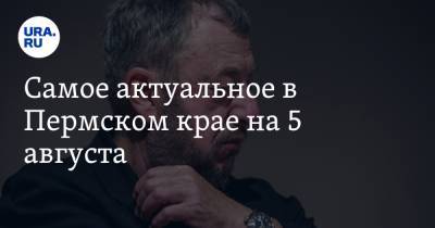 Павел Лунгин - Дмитрий Махонин - Самое актуальное в Пермском крае на 5 августа. Медики не получили денег за коронавирус, в Березниках снимают с выборов независимых кандидатов - ura.news - Екатеринбург - Пермский край