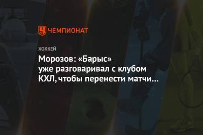 Алексей Морозов - Морозов: «Барыс» уже разговаривал с клубом КХЛ, чтобы перенести матчи в этот город - championat.com - Казахстан