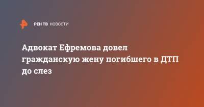 Михаил Ефремов - Сергей Захаров - Эльман Пашаев - Ирина Стерхова - Адвокат Ефремова довел гражданскую жену погибшего в ДТП до слез - ren.tv - Китай