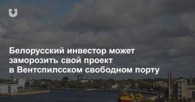 Белорусский инвестор может заморозить свой проект в Вентспилсском свободном порту - news.tut.by - Белоруссия - Латвия