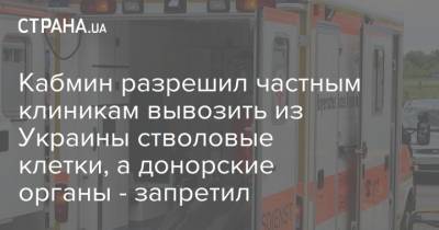 Кабмин разрешил частным клиникам вывозить из Украины стволовые клетки, а донорские органы - запретил - strana.ua - Украина