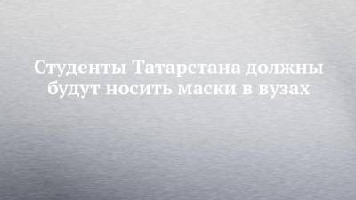 Студенты Татарстана должны будут носить маски в вузах - chelny-izvest.ru - респ. Татарстан