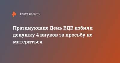 Празднующие День ВДВ избили дедушку 4 внуков за просьбу не материться - ren.tv - Кострома - Kostroma