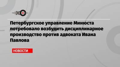 Иван Павлов - Иван Сафронов - Петербургское управление Минюста потребовало возбудить дисциплинарное производство против адвоката Ивана Павлова - echo.msk.ru - Санкт-Петербург