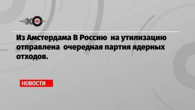 Из Амстердама В Россию на утилизацию отправлена очередная партия ядерных отходов. - echo.msk.ru - Россия - Амстердам