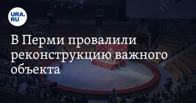 В Перми провалили реконструкцию важного объекта. Его планировалось открыть к 300-летию города - ura.news - Россия - Пермь