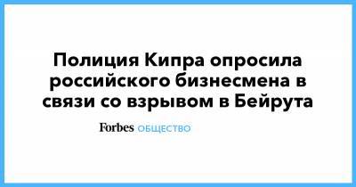 Полиция Кипра опросила российского бизнесмена в связи со взрывом в Бейрута - forbes.ru - Кипр - Ливан - Бейрут - Бейрут