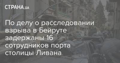 По делу о расследовании взрыва в Бейруте задержаны 16 сотрудников порта столицы Ливана - strana.ua - Ливан - Бейрут - Бейрут