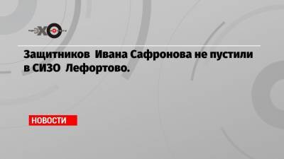 Иван Павлов - Иван Сафронов - Защитников Ивана Сафронова не пустили в СИЗО Лефортово. - echo.msk.ru