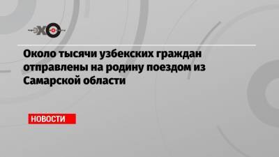 Около тысячи узбекских граждан отправлены на родину поездом из Самарской области - echo.msk.ru - Узбекистан - Самарская обл.