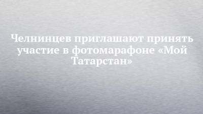 Челнинцев приглашают принять участие в фотомарафоне «Мой Татарстан» - chelny-izvest.ru - респ. Татарстан - Казань