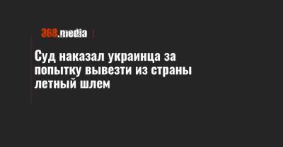 Суд наказал украинца за попытку вывезти из страны летный шлем - 368.media - Франция - Ивано-Франковская обл. - Закарпатская обл.