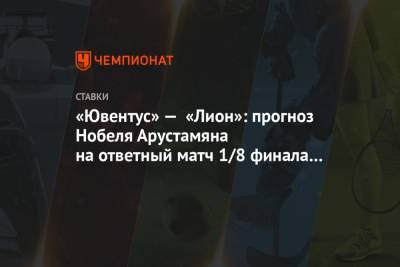 «Ювентус» — «Лион»: прогноз Нобеля Арустамяна на ответный матч 1/8 финала Лиги чемпионов - championat.com - Лиссабон