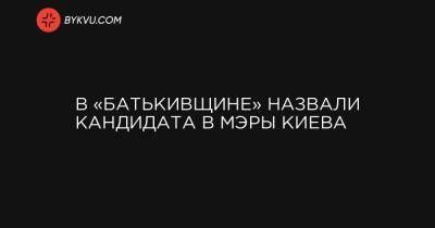 В «Батькивщине» назвали кандидата в мэры Киева - bykvu.com - Украина - місто Киев