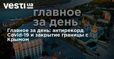 Владимир Зеленский - Денис Шмыгаль - Главное за день: антирекорд Covid-19 и закрытие границы с Крымом - vesti.ua - Украина - Крым - Минск - Одесса - Бейрут
